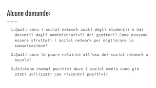 Alcune domande:
1.Quali sono i social network usati degli studenti? e dai
docenti? dagli amministrativi? dai genitori? Come possono
essere sfruttati i social network per migliorare la
comunicazione?
2.Quali sono le paure relative all’uso dei social network a
scuola?
3.Esistono esempi positivi dove i social media sono già
stati utilizzati con riscontri positivi?
 