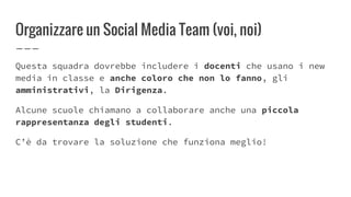 Organizzare un Social Media Team (voi, noi)
Questa squadra dovrebbe includere i docenti che usano i new
media in classe e anche coloro che non lo fanno, gli
amministrativi, la Dirigenza.
Alcune scuole chiamano a collaborare anche una piccola
rappresentanza degli studenti.
C’è da trovare la soluzione che funziona meglio!
 
