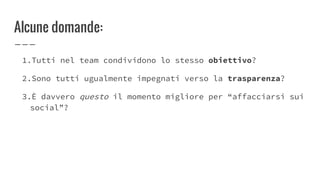 Alcune domande:
1.Tutti nel team condividono lo stesso obiettivo?
2.Sono tutti ugualmente impegnati verso la trasparenza?
3.È davvero questo il momento migliore per “affacciarsi sui
social”?
 