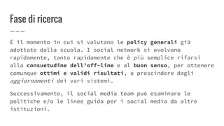 Fase di ricerca
È il momento in cui si valutano le policy generali già
adottate dalla scuola. I social network si evolvono
rapidamente, tanto rapidamente che è più semplice rifarsi
alla consuetudine dell’off-line e al buon senso, per ottenere
comunque ottimi e validi risultati, a prescindere dagli
aggiornamenti dei vari sistemi.
Successivamente, il social media team può esaminare le
politiche e/o le linee guida per i social media da altre
istituzioni.
 