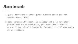 Alcune domande:
1.Quali politiche o linee guida avrebbe senso per voi
adottare/adattare?
2.Come saranno utilizzate le valutazioni e le revisioni
provenienti dalla community, per modellare i vostri
processi decisionali (anche in futuro)? ---> l’importanza
di un feedback!
 