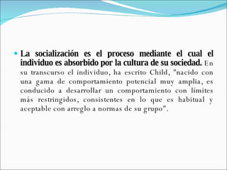 La socialización es el proceso mediante el cual el individuo es absorbido por la cultura de su sociedad.  En su transcurso el individuo, ha escrito Child, "nacido con una gama de comportamiento potencial muy amplia, es conducido a desarrollar un comportamiento con límites más restringidos, consistentes en lo que es habitual y aceptable con arreglo a normas de su grupo". 