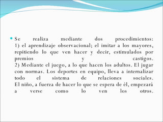 Se realiza mediante dos procedimientos: 1) el aprendizaje observacional; el imitar a los mayores, repitiendo lo que ven hacer y decir, estimulados por premios y castigos. 2) Mediante el juego, a lo que hacen los adultos. El jugar con normas. Los deportes en equipo, lleva a internalizar todo el sistema de relaciones sociales. El niño, a fuerza de hacer lo que se espera de él, empezará a verse como lo ven los otros. 