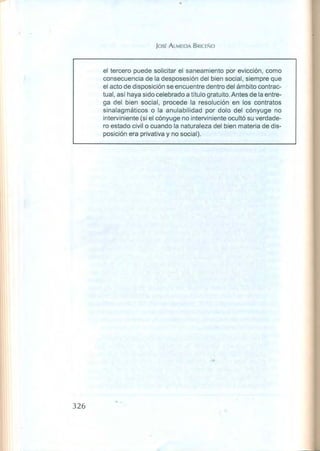 JOSÉ ALMEIDA BRICE-O
el tercero puede solicitar el saneamiento por evicción, como
consecuencia de la desposesión del bien social, siempre que
el acto de disposición se 'encuentre dentro del ámbito contrac-
tual, así haya sido celebrado a título gratuito, Antes de la entre-
ga del bien social, procede la resolución en los contratos
sinalagmáticos o la anulabilidad por dolo del cónyuge no
interviniente (si el cónyuge no interviniente ocultó su verdade-
ro estado civil o cuando la naturaleza del bien materia de dis-
posición era privativa y no social),
326
 