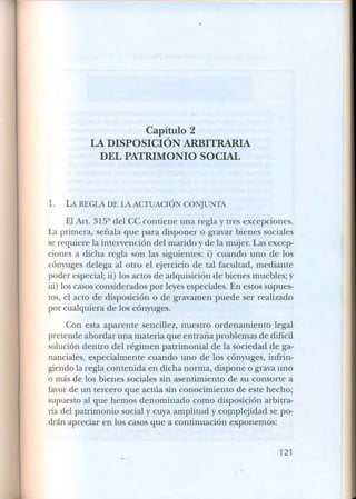 Capítulo 2
LA DISPOSICIÓN ARBITRARIA
DEL PATRIMONIO SOCIAL
1. LA REGLA DE LA ACTUACIÓN CONJUNTA
El Art. 315Q
del CC contiene una regla y tres excepciones.
La primera, señala que para disponer o gravar bienes sociales
serequiere la intervención del marido y de la mujer. Las excep-
ciones a dicha regla son las siguientes: i) cuando uno de los
cónyuges delega al otro el ejercicio de tal facultad, mediante
poder especial; ii) los actos de adquisición de bienes muebles; y
iii) los casos considerados por leyes especiales. En estos supues-
tos, el acto de disposición o de gravamen puede ser realizado
por cualquiera de los cónyuges.
Con esta aparente sencillez, nuestro ordenamiento legal
pretende abordar una materia que entraña problemas de difícil
solución dentro del régimen patrimonial de la sociedad de ga-
nanciales, especialmente cuando uno de los cónyuges, infrin-
giendo la regla contenida en dicha norma, dispone o grava uno
o más de los bienes sociales sin asentimiento de su consorte a
favorde un tercero que actúa sin conocimiento de este hecho;
supuesto al que hemos denominado como disposición arbitra-
ria del patrimonio social y cuya amplitud y complejidad se po-
drán apreciar en los casos que a continuación exponemos:
121
 