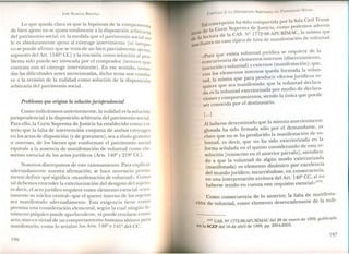 JOSÉ ALMEIDA BRICEÑO
Lo que queda claro es que la hipótesis de la compraventa
de bien ajeno no se ajusta totalmente a la disposición arbitralia
del patrimonio social; en la medida que el patrimonio social no
le es absolutamente ajeno al cónyuge interviniente (ni tampo_
co se puede afirmar que se trata de un bien parcialmente ajeno,
supuesto del Art. 1540º CC) y la rescisión como solución al pro-
blema sólo puede ser invocada por el comprador (tercero que
contrata con el cónyuge interviniente). En ese sentido, suma-
das las dificultades antes mencionadas, dicho tema nos condu-
ce a la revisión de la nulidad como solución de la disposición
arbitraria del patrimonio social.
Problemas que origina la solución jurisprudencial
Como indicáramos anteriormente, la nulidad es la solución
jurisprudencial a la disposición arbitraria del patrimonio social.
Para ello, la Corte Suprema de Justicia ha establecido como cri-
terio que la falta de intervención conjunta de ambos cónyuges
en los actos de disposición (y de gravamen), sea a título gratuito
u oneroso, de los bienes que conforman el patrimonio social
equivale a la ausencia de manifestación de voluntad como ele-
mento esencial de los actos jurídicos (Arts. 140º y 219º CC).
osotros discrepamos de este razonamiento. Para explicar
adecuadamente nuestra afirmación, se hace necesario previa-
mente definir qué significa «manifestación de voluntad». Como
tal debemos entender la exteriorización del designio del sujeto;
es decir, el acto jurídico requiere como elemento esencial-cier-
tamente su núcleo central- que el querer interno de los sl~etoS
sea manifestado adecuadamente. Esta exigencia tiene como
premisa una consideración elemental, según la cual ningún fe-
nómeno psíquico puede aprehenderse, ni puede revelarse como
acto, sino en virtud de un comportamiento humano idóneo para
manifestarlo, como lo señalan los Arts. 140º y 141º del CC.
196
CAPíTULO 2: LA DISPOSICiÓN ARBITRARIA DEL PATRIMONIO SOCIAL
T: 1concepción ha sido compartida por la Sala Civil Trans.i-
. a la Corte Suprema de Justicia, co~o podemo~ advertir
tona de d 1 CAS. Nº 1772-98-APURIMAC, la misma que
1 lectura e a . , 1 d:
de a o típico de falta de manifestaclOn de vo unta .
.lustra un cas
nOS1
ista voluntadJ·urídica se requiere de la
«Para que eXI . . .
. de elementos internos (dlscermmlento,
concurrenCla . . ,
. , voluntad) y externos (manifestación): que,
intenClon Y 1
1
lementos internos queda formada la vo un-
con os e .. ídi
tad la misma que para produClr efectos Jun lCOS re-
.' e sea manifestada· que la voluntad declara-
qUIere qu ' .
da es la voluntad exteriorizada por m~~lO de declara-
ciones y comportamientos, siendo la umca que puede
ser conocida por el destinatario.
[...]
Al haberse determinado que la minuta anteriormente
glosada ha sido firmada sólo por el ~ema~~ante, es
claro que no se ha producido la mamf~sta.clOn de vo-
luntad, es decir, que no ha sido exteriorízada en la
forma señalada en el quinto considerando de est~ re-
solución [transcrito en el anterior párrafo], atendIen-
do a que la voluntad de algún modo exterioriza~a
(manifestada) es elemento dinámico por excelen~la
del mundo jurídico; incurriéndose, en consecuenCla,
en una interpretación errónea del Art. 140º CC, al no
haberse tenido en cuenta este requisito esencial»(l17).
. 1 f lt de manifesta-Como consecuencia de lo antenor, a a a .
ción de voluntad, como elemento desencadenan te de la nuli-
(117) CAS. NI! 1772-98-APURÍMAC del 28 de enero de 1999, publicada
en la SCEP del 16 de abril de 1999, pp. 2904-2905.
197
 