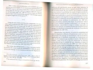 JOSÉ AlMEIDA BRICEÑO
Pese a todas estas providencias se ha - l d~ . , sena a o q
practica procesal italiana no se en ue en la
. d' . 1 cuentran pronunc' .
JU icia es respecto del tema' lo 11 Iamlentos
, que eva a Sostene l
mente que los cónyuges sujetos al ~ . r a ternativa_
J reglmen legal so
os del precepto legal (Art. 1802 CC' Ii n respetuo_
Ha iano ) para n . 1
nunca o que -como es preferible sostener 1 ~ o VIOarlo
1 ~ . - os conyuge .
a regrmen legal son ya muy pOCOS(135). s SUjetos
* * *
. ~ Luego de esta revisión del Derecho com arado
CIOna que la solución que deb . p y en aten-
. ~. e asumir nuestro ord .
jurídíco debe tener en cuenta 1 enamlento
que son propias del régimen' ,~~r un ado, las características
nes económicas de los có jurr lCOque gobiernan las relacio-
al ordenamiento jurídiconyuges y~Plor otro lado, debe ajustarse
de los actos jundíco, co q~desena a las causales de ineficacia
, nSI eramos que la . ~
optar el legislador nacional es la " OpcIOn que debe
disposición arbitraria del narri a~ulablhdad de los actos de
nuestro ordenamiento l: ~atn~ol1lo s.ocial. Ello enc"Úaría en
éste, el acto de dispOSI'CI'O~g 'b
e
.
n
a .medlda que de acuerdo con
. n ar Hrano del pat . . .
tIene los elementos . l nm011l0 SOCIalcon-
esencia es de tod . ~. .
go, por contradecir una . o ac~o jurídico; SIn ernbar-
3152 del CC ~ norma ImperatIVa como lo es el Art.
,sena nulo (Art. 2192, ine. 8 CC)(136).
Para evitar esta interpretació h
en nuestro CC n, se ace necesario incluir
, como causal de a 1 bilid d
miento del cónyu en' '. nu a 11 a ,la falta de asenti-
g o InteTVIl1lente en los actos de di .. ~isposicion
(135) A
_ _ esta conclusión arriba Fc"
Famzgba: Comento sistematico della Le e j 90CCHIARO, ~fioo y Mar~o, ~irit~o_ di
1984, Vol 1 Artt 1 89 'gg< Maggzo 19/.J N-175 Ciuffré Milán
-, . - ,pp. 1077-1078. "
(136) En nuestr -
a doctnna, comparte esta posición: PI.ÁCIDO, pp_ 160-163_
216
CAPíTULO 2: LA DISPOSICló ARBITRARIA DEL PATRIMO'JIO SOCIAL
arbitraria del patrimonio social; ya que, como sabemos, la
anulabilidad sólo tiene carácter expreso y no puede ser invoca-
da en forma virtual. De esta manera, no se negará al cónyuge
no interviniente la posibilidad de acudir al órgano jurisdiccio-
nal a solicitar la anulación del acto realizado por su consorte, el
mismo que tendrá efecto a partir de la sentencia que lo declare;
corno tampoco se le impedirá otorgar su asentimiento con pos-
terioridad a la celebración del acto de disposición arbitrario del
patrimonio social, mediante la confirmación (Art. 230º CC),
como mecanismo sanatorio del mismo. Es pertinente indicar
que el acto también quedará confirmado si el cónyuge no
interviniente, conociendo la causal, lo hubiese ejecutado en
forma total o parcial, o si existiesen hechos que inequívocamente
pongan de manifiesto la intención de renunciar a la acción de
anulabilidad (Art. 231º CC).
Admitiéndose esta solución, la acción de anulabilidad del
acto de disposición arbitrario del patrimonio social será facul-
tad exclusiva del cónyuge no interviniente o de sus herederos,
legitimados por el desmedro ocasionado en el patrimonio so-
cial, y no de cualquiera que manifieste interés o del Ministerio
Público, como sería en el caso de conservarse la solución
jurisprudencial por la nulidad del acto. Asimismo, el plazo de
prescripción sería de dos años (Art. 2001º, inc. 4 CC) y se admi-
tiría que eljuez evalúe la posibilidad de indagar los motivos de
la pretensión del cónyuge no interviniente, las particularidades
del negocio y su incidencia patrimonial; elementos valiosos den-
tro de los conflictos de los intereses derivados de las relaciones
entre los cónyuges y los terceros; de tal manera que el tercero
mediante contestación o reconvención podrá defenderse según
los argumento expuestos en los acápites contenidos en el nu-
meral 2 del pre ente capítulo, e incluso solicitar el perfecciona-
miento del acto, alegando el asentimiento tácito del cónyuge
SUpuestamente preterido. Por su parte, el cónyuge interviniente
217
 
