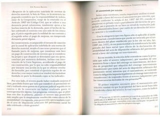 «Respecto de la aplicación indebida de normas d
derecho material, la Sala de Vista, en la sentencia im~
p~gnada considera que la responsabilidad de indem-
ruzar de la Cooperativa, surge de lo estatuido en 1
Artícul~ 1982Q
del Código Civil, que se refiere a unea
denuncia penal calumniosa, totalmente ajena a los
hechos materia de la demanda, pues el hecho de ha-
ber celebrado el contrato con uno solo de los cón -
ges, eljuicio seguido para la nulidad de ese contrat:
el seguido sobre el pago de mejoras, no comprend~
denuncia penal alguna.
En consecuencia, es amparable el recurso de casación
por la causal de aplicación indebida de una norma de
derecho ~n~t~rial, sien~o el caso tener presente que el
llamado JUICIOde mejoras, que constituye más bien
un pago. de construcción de terreno que se considera-
ba prop~o y que desp~és se determinó que era ajeno,
concluyo por sentencia definitiva, incluso con inter-
vención de la Corte Suprema, accediendo al pago de
esa ~o~s.trucción, por lo que no cabe responsabilidad
por InICIarSeuna acción en la que se obtiene resulta-
do favorable, por constituir el ejercicio regular de un
derecho y con mayor razón si se resolvió declarándose
fundada en parte la demanda como se ha indicado».
. Por otro lado, el tercero puede haber realizado mejoras al
b.len, per~ibido frutos que tuvo que transferir al patrimonio so-
cial y realizado otros g t 1 .. . .as os en e proceso judicial segUIdo en su
contra o de lo co n trari h .rano no aber realizado gasto ni
contraprestación alguna L. as preguntas, entonces, que se plan-
tean son dos· la prim .~ .. era, (merece el tercero una protección
mas arr:~ha que la simplemente establecida como efecto de la
anulabilidad? y la segunda, ¿esta protección opera también cuan-
~o el acto de disposición arbitrario del patrimonio social ha
sido celebrado a título gratuito?
310
CAPíTULO 2: LA DISPOSICIÓN ARBITRARIA DEL PATRIMO 10 SOCIAL
El saneamiento por evicción
Sobre estas cuestiones, resulta importante analizar si resul-
ta aplicable a favor del tercero el saneamiento por evicción, que
procede confo~e lo señala el .rt. 14912 del CC, cuando el
adquirente es privado total o parCIalmente del derecho de pro-
piedad, uso o posesión de un bien en virtud de resolución judi-
cial o administrativa firme y por razón de un derecho del terce-
ro, anterior a la transferencia.
Con la atingencia que esta figura sólo es aplicable al ámbi-
to contractual, consideramos que puede ser invocada por el ter-
cero, dentro del plazo establecido por la ley (de un año, Art.
1500Q, inc. 5 CC), si con posterioridad a la transferencia ha sido
privado del bien social (por efecto de la declaración de
anulabilidad del acto de disposición arbitrario del patrimonio
social a favor del cónyuge no interviniente).
En ese sentido, la evicción debe entenderse como la priva-
ción que sufre el tercero (adquirente), por mandato de una
sentencia firme a favor del cónyuge no interviniente, del dere-
cho de propiedad que adquirió del cónyuge interviniente
(transferente) por razón del acto de disposición arbitrario del
patrimonio social; mientras que el saneamiento, se entiende
como la obligación impuesta legalmente al cónyuge interviniente
(transferente) de responder frente al tercero (adquirente) por
las consecuencias derivadas de esa privación(186).
El primer requisito necesario para el saneamiento por
evicción consiste en que la propiedad del bien social haya sido
transferida a favor del tercero; lo cual requiere, como lo indicá-
(186) En la CAS. Nº 837-97-lAMBAYEQUE del 05 de noviembre de 1998,
publicada en la SCEP del 4 de diciembre de 1998, pp. 2137-2138, se señala
que la sociedad conyugal -entendida como una entelequia- no puede ser
la obligada al saneamiento, sino los propios cónyuges.
311
 