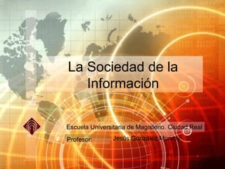 La Sociedad de la
   Información

Escuela Universitaria de Magisterio. Ciudad Real
Profesor:       Jesús González Monroy
 