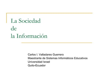 La Sociedad
de
la Información

      Carlos I. Valladares Guerrero
      Maestrante de Sistemas Informáticos Educativos
      Universidad Israel
      Quito-Ecuador
 