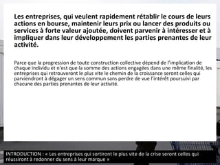 Les entreprises, qui veulent rapidement rétablir le cours de leurs actions en bourse, maintenir leurs prix ou lancer des produits ou services à forte valeur ajoutée, doivent parvenir à intéresser et à impliquer dans leur développement les parties prenantes de leur activité. Parce que la progression de toute construction collective dépend de l’implication de chaque individu et n’est que la somme des actions engagées dans une même finalité, les entreprises qui retrouveront le plus vite le chemin de la croissance seront celles qui parviendront à dégager un sens commun sans perdre de vue l’intérêt poursuivi par chacune des parties prenantes de leur activité. INTRODUCTION : « Les entreprises qui sortiront le plus vite de la crise seront celles qui réussiront à redonner du sens à leur marque » 