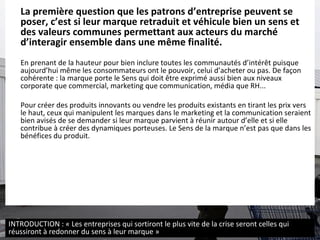 La première question que les patrons d’entreprise peuvent se poser, c’est si leur marque retraduit et véhicule bien un sens et des valeurs communes permettant aux acteurs du marché d’interagir ensemble dans une même finalité.   En prenant de la hauteur pour bien inclure toutes les communautés d’intérêt puisque aujourd’hui même les consommateurs ont le pouvoir, celui d’acheter ou pas. De façon cohérente : la marque porte le Sens qui doit être exprimé aussi bien aux niveaux corporate que commercial, marketing que communication, média que RH...  Pour créer des produits innovants ou vendre les produits existants en tirant les prix vers le haut, ceux qui manipulent les marques dans le marketing et la communication seraient bien avisés de se demander si leur marque parvient à réunir autour d’elle et si elle contribue à créer des dynamiques porteuses. Le Sens de la marque n’est pas que dans les bénéfices du produit.  INTRODUCTION : « Les entreprises qui sortiront le plus vite de la crise seront celles qui réussiront à redonner du sens à leur marque » 