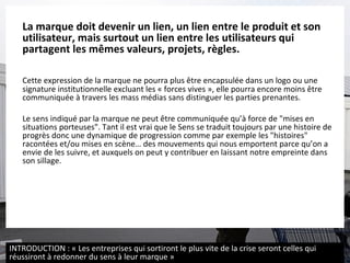 La marque doit devenir un lien, un lien entre le produit et son utilisateur, mais surtout un lien entre les utilisateurs qui partagent les mêmes valeurs, projets, règles. Cette expression de la marque ne pourra plus être encapsulée dans un logo ou une signature institutionnelle excluant les « forces vives », elle pourra encore moins être communiquée à travers les mass médias sans distinguer les parties prenantes.  Le sens indiqué par la marque ne peut être communiquée qu’à force de "mises en situations porteuses". Tant il est vrai que le Sens se traduit toujours par une histoire de progrès donc une dynamique de progression comme par exemple les "histoires" racontées et/ou mises en scène… des mouvements qui nous emportent parce qu’on a envie de les suivre, et auxquels on peut y contribuer en laissant notre empreinte dans son sillage.  INTRODUCTION : « Les entreprises qui sortiront le plus vite de la crise seront celles qui réussiront à redonner du sens à leur marque » 