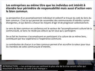 Les entreprises au m ême titre que  les individus ont intér êt  à   étendre leur périm è tre de responsabilité mais aussi d’action vers le bien commun . La perspective d’un accomplissement individuel et collectif se trouve du coté du Sens du bien commun.   C’est lui qui permet de rassembler des communautés d’intér ê ts à priori divergentes, et qui donne a chacun les moyens d’agir et de progresser collectivement.  Le sens du bien commun en conSensus est le vecteur de l’accomplissement culturel de la communauté, ce Sens ne réside pas ailleurs qu’en ceux qui y participent.  De ce fait les hommes s’accomplissent en participant à la culture de ce même Sens, contribuant par leur expérience à l’expérience commune. La contribution de chacun à un bien commun permet d’en accro î tre la valeur pour tous les membres de cette communauté d’intér ê ts. INTRODUCTION : « Les entreprises qui sortiront le plus vite de la crise seront celles qui réussiront à redonner du sens à leur marque » 