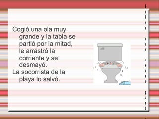 Cogió una ola muy grande y la tabla se partió por la mitad, le arrastró la corriente y se desmayó.  La socorrista de la playa lo salvó. Pulse dos veces para añadir una imagen 