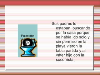 Sus padres lo estaban  buscando por la casa porque se había ido solo y sin permiso en la playa vieron la tabla partida y al váter hijo con la socorrista.  Pulse dos veces para añadir una imagen 