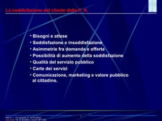 IRIO s.r.l. – Via Carroccio, 5 -  20123 Milano www. irio . it  - Tel. 02 58104670 – Fax 02  58111254 1 La soddisfazione del cliente della P. A. Bisogni e attese Soddisfazione e insoddisfazione Asimmetrie fra domanda e offerta Possibilità di aumento della soddisfazione Qualità del servizio pubblico Carte dei servizi Comunicazione, marketing e valore pubblico al cittadino.  