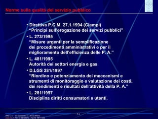IRIO s.r.l. – Via Carroccio, 5 -  20123 Milano www. irio . it  - Tel. 02 58104670 – Fax 02  58111254 24 Norme sulla qualità del servizio pubblico Direttiva P.C.M. 27.1.1994 (Ciampi) “ Principi sull’erogazione dei servizi pubblici”  L. 273/1995 “ Misure urgenti per la semplificazione dei procedimenti amministrativi e per il miglioramento dell’efficienza delle P. A.” L. 481/1995 Autorità dei settori energia e gas D.LGS 281/1997 “ Riordino e potenziamento dei meccanismi e strumenti di monitoraggio e valutazione dei costi, dei rendimenti e risultati dell’attività della P. A.” L. 281/1997 Disciplina diritti consumatori e utenti. 