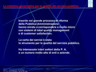 IRIO s.r.l. – Via Carroccio, 5 -  20123 Milano www. irio . it  - Tel. 02 58104670 – Fax 02  58111254 25 Le iniziative governative per la qualità del servizio pubblico Inserite nel grande processo di riforma della Pubblica Amministrazione  hanno mirato a corrispondere a livello micro con sistemi di total quality management e di customer satisfaction. La carta dei servizi è stata lo strumento per la qualità del servizio pubblico. Ha interessato interi settori della P. A. e un numero molto alto di enti e aziende. 