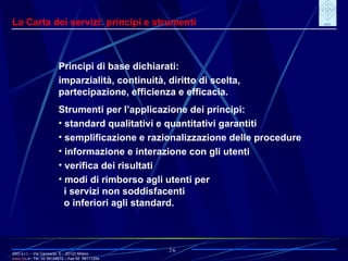 IRIO s.r.l. – Via Carroccio, 5 -  20123 Milano www. irio . it  - Tel. 02 58104670 – Fax 02  58111254 26 La Carta dei servizi: principi e strumenti Principi di base dichiarati: imparzialità, continuità, diritto di scelta, partecipazione, efficienza e efficacia. Strumenti per l’applicazione dei principi: standard qualitativi e quantitativi garantiti semplificazione e razionalizzazione delle procedure informazione e interazione con gli utenti verifica dei risultati modi di rimborso agli utenti per i servizi non soddisfacenti o inferiori agli standard. 