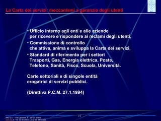 IRIO s.r.l. – Via Carroccio, 5 -  20123 Milano www. irio . it  - Tel. 02 58104670 – Fax 02  58111254 27 La Carta dei servizi: meccanismi a garanzia degli utenti Ufficio interno agli enti e alle aziende per ricevere e rispondere ai reclami degli utenti, Commissione di controllo che attiva, anima e sviluppa la Carta dei servizi, Standard di riferimento per i settori Trasporti, Gas, Energia elettrica, Poste, Telefono, Sanità, Fisco, Scuola, Università. Carte settoriali e di singole entità erogatrici di servizi pubblici. (Direttiva P.C.M. 27.1.1994) 
