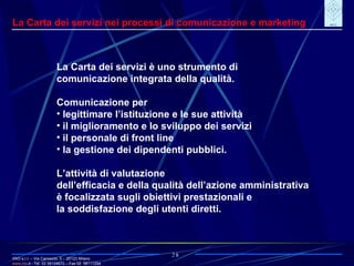 IRIO s.r.l. – Via Carroccio, 5 -  20123 Milano www. irio . it  - Tel. 02 58104670 – Fax 02  58111254 28 La Carta dei servizi nei processi di comunicazione e marketing La Carta dei servizi è uno strumento di comunicazione integrata della qualità. Comunicazione per legittimare l’istituzione e le sue attività il miglioramento e lo sviluppo dei servizi il personale di front line la gestione dei dipendenti pubblici. L’attività di valutazione dell’efficacia e della qualità dell’azione amministrativa è focalizzata sugli obiettivi prestazionali e la soddisfazione degli utenti diretti. 