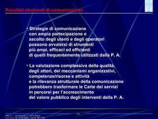 IRIO s.r.l. – Via Carroccio, 5 -  20123 Milano www. irio . it  - Tel. 02 58104670 – Fax 02  58111254 29 Possibili strumenti di comunicazione Strategie di comunicazione con ampia partecipazione e ascolto degli utenti e degli operatori possono avvalersi di strumenti più ampi, efficaci ed efficienti di quelli frequentemente utilizzati dalla P. A. La valutazione complessiva della qualità, degli attori, dei meccanismi organizzativi, competenze/risorse e attività e la rilevanza strutturale della comunicazione potrebbero trasformare le Carte dei servizi in percorsi per l’accrescimento del valore pubblico degli interventi della P. A. 