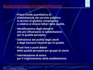 IRIO s.r.l. – Via Carroccio, 5 -  20123 Milano www. irio . it  - Tel. 02 58104670 – Fax 02  58111254 31 Risultati delle indagini di Customer Satisfaction Primo livello quantitativo di soddisfazione del servizio pubblico in termini di giudizio complessivo o relativo ai diversi fattori della qualità. Identificazione degli elementi che più influenzano la soddisfazione per la qualità percepita. Definizione del profilo degli utenti e degli elementi rilevanti per la qualità. Punti forti e punti deboli della qualità percepita per gruppi di utenti. Individuazione di azioni per il miglioramento della soddisfazione. 
