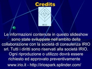 Credits Le informazioni contenute in questo slideshow sono state sviluppate nell’ambito della collaborazione con la società di consulenza IRIO srl. Tutti i diritti sono riservati alla società IRIO. Ogni riproduzione o utilizzo dovrà essere richiesto ed approvato preventivamente  www.irio.it - http://iriospark.splinder.com/  