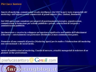 Pier Luca Santoro Esperto di marketing, comunicazione & sales intelligence. Dal 1987 in poi é stato responsabile del marketing e dell’organizzazione commerciale di grandi imprese [Star, Giuliani, Bonomelli].  Dal 1998 opera come consulente per progetti di posizionamento strategico, organizzazione, comunicazione & formazione per aziende pubbliche e private, associazioni di categoria e amministrazioni pubbliche. Sperimentatore e creativo ha sviluppato un’esperienza significativa nell’ambito dell’edutainment [education + entertainment] con particolare riferimento ai mass communication games. Promotore di una comunità di pratica [Marketing Agorà] per lo studio e l’elaborazione del marketing non convenzionale e dei social media. Autore di pubblicazioni sul marketing, l’analisi di mercato, attualità manageriali & redattore di un giornale on line professionale. 