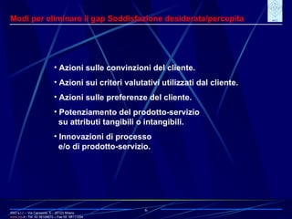IRIO s.r.l. – Via Carroccio, 5 -  20123 Milano www. irio . it  - Tel. 02 58104670 – Fax 02  58111254 6 Modi per eliminare il gap Soddisfazione desiderata/percepita Azioni sulle convinzioni del cliente. Azioni sui criteri valutativi utilizzati dal cliente. Azioni sulle preferenze del cliente. Potenziamento del prodotto-servizio su attributi tangibili o intangibili. Innovazioni di processo  e/o di prodotto-servizio. 