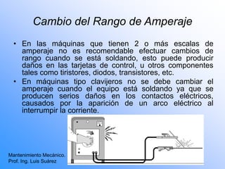 Cambio del Rango de Amperaje
• En las máquinas que tienen 2 o más escalas de
amperaje no es recomendable efectuar cambios de
rango cuando se está soldando, esto puede producir
daños en las tarjetas de control, u otros componentes
tales como tiristores, diodos, transistores, etc.
• En máquinas tipo clavijeros no se debe cambiar el
amperaje cuando el equipo está soldando ya que se
producen serios daños en los contactos eléctricos,
causados por la aparición de un arco eléctrico al
interrumpir la corriente.
Mantenimiento Mecánico.
Prof. Ing. Luis Suárez
 