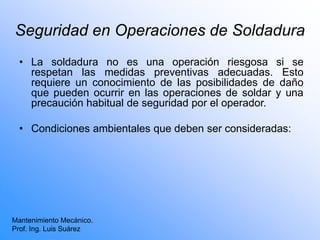 Seguridad en Operaciones de Soldadura
• La soldadura no es una operación riesgosa si se
respetan las medidas preventivas adecuadas. Esto
requiere un conocimiento de las posibilidades de daño
que pueden ocurrir en las operaciones de soldar y una
precaución habitual de seguridad por el operador.
• Condiciones ambientales que deben ser consideradas:
Mantenimiento Mecánico.
Prof. Ing. Luis Suárez
 