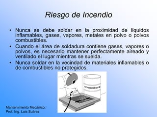 Riesgo de Incendio
• Nunca se debe soldar en la proximidad de líquidos
inflamables, gases, vapores, metales en polvo o polvos
combustibles.
• Cuando el área de soldadura contiene gases, vapores o
polvos, es necesario mantener perfectamente aireado y
ventilado el lugar mientras se suelda.
• Nunca soldar en la vecindad de materiales inflamables o
de combustibles no protegidos.
Mantenimiento Mecánico.
Prof. Ing. Luis Suárez
 