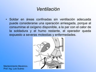 Ventilación
• Soldar en áreas confinadas sin ventilación adecuada
puede considerarse una operación arriesgada, porque al
consumirse el oxígeno disponible, a la par con el calor de
la soldadura y el humo restante, el operador queda
expuesto a severas molestias y enfermedades.
Mantenimiento Mecánico.
Prof. Ing. Luis Suárez
 