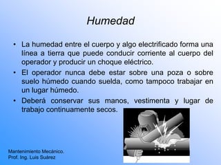 Humedad
• La humedad entre el cuerpo y algo electrificado forma una
línea a tierra que puede conducir corriente al cuerpo del
operador y producir un choque eléctrico.
• El operador nunca debe estar sobre una poza o sobre
suelo húmedo cuando suelda, como tampoco trabajar en
un lugar húmedo.
• Deberá conservar sus manos, vestimenta y lugar de
trabajo continuamente secos.
Mantenimiento Mecánico.
Prof. Ing. Luis Suárez
 