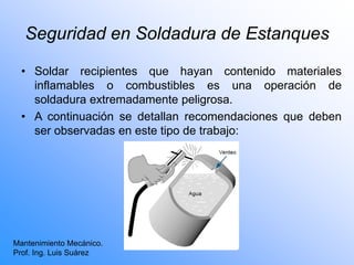 Seguridad en Soldadura de Estanques
• Soldar recipientes que hayan contenido materiales
inflamables o combustibles es una operación de
soldadura extremadamente peligrosa.
• A continuación se detallan recomendaciones que deben
ser observadas en este tipo de trabajo:
Mantenimiento Mecánico.
Prof. Ing. Luis Suárez
 