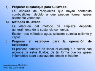 a) Preparar el estanque para su lavado:
La limpieza de recipientes que hayan contenido
combustibles, debido a que pueden formar gases
altamente venenoso.
b) Métodos de lavado:
La elección del método de limpieza depende
generalmente de la sustancia contenida.
Existen tres métodos: agua, solución química caliente y
vapor.
c) Preparar el estanque para la operación de
soldadura:
El proceso consiste en llenar el estanque a soldar con
algunos de estos fluidos, de tal forma que los gases
inflamables sean desplazados desde el interior.
Mantenimiento Mecánico.
Prof. Ing. Luis Suárez
 