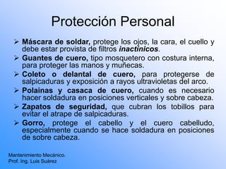Protección Personal
 Máscara de soldar, protege los ojos, la cara, el cuello y
debe estar provista de filtros inactínicos.
 Guantes de cuero, tipo mosquetero con costura interna,
para proteger las manos y muñecas.
 Coleto o delantal de cuero, para protegerse de
salpicaduras y exposición a rayos ultravioletas del arco.
 Polainas y casaca de cuero, cuando es necesario
hacer soldadura en posiciones verticales y sobre cabeza.
 Zapatos de seguridad, que cubran los tobillos para
evitar el atrape de salpicaduras.
 Gorro, protege el cabello y el cuero cabelludo,
especialmente cuando se hace soldadura en posiciones
de sobre cabeza.
Mantenimiento Mecánico.
Prof. Ing. Luis Suárez
 