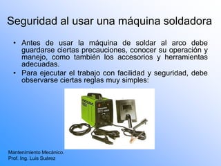 Seguridad al usar una máquina soldadora
• Antes de usar la máquina de soldar al arco debe
guardarse ciertas precauciones, conocer su operación y
manejo, como también los accesorios y herramientas
adecuadas.
• Para ejecutar el trabajo con facilidad y seguridad, debe
observarse ciertas reglas muy simples:
Mantenimiento Mecánico.
Prof. Ing. Luis Suárez
 