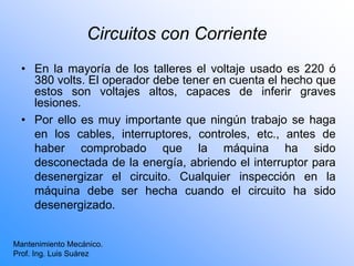 Circuitos con Corriente
• En la mayoría de los talleres el voltaje usado es 220 ó
380 volts. El operador debe tener en cuenta el hecho que
estos son voltajes altos, capaces de inferir graves
lesiones.
• Por ello es muy importante que ningún trabajo se haga
en los cables, interruptores, controles, etc., antes de
haber comprobado que la máquina ha sido
desconectada de la energía, abriendo el interruptor para
desenergizar el circuito. Cualquier inspección en la
máquina debe ser hecha cuando el circuito ha sido
desenergizado.
Mantenimiento Mecánico.
Prof. Ing. Luis Suárez
 