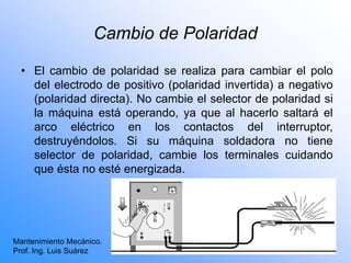 Cambio de Polaridad
• El cambio de polaridad se realiza para cambiar el polo
del electrodo de positivo (polaridad invertida) a negativo
(polaridad directa). No cambie el selector de polaridad si
la máquina está operando, ya que al hacerlo saltará el
arco eléctrico en los contactos del interruptor,
destruyéndolos. Si su máquina soldadora no tiene
selector de polaridad, cambie los terminales cuidando
que ésta no esté energizada.
Mantenimiento Mecánico.
Prof. Ing. Luis Suárez
 