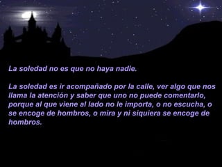 La soledad no es que no haya nadie.  La soledad es ir acompañado por la calle, ver algo que nos llama la atención y saber que uno no puede comentarlo, porque al que viene al lado no le importa, o no escucha, o se encoge de hombros, o mira y ni siquiera se encoge de hombros. 