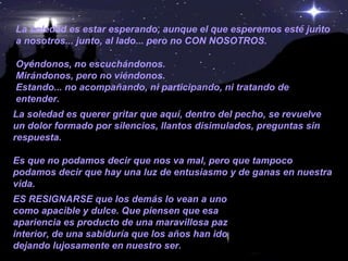 La soledad es estar esperando, aunque el que esperemos esté junto a nosotros... junto, al lado... pero no CON NOSOTROS. Oyéndonos, no escuchándonos. Mirándonos, pero no viéndonos. Estando... no acompañando, ni participando, ni tratando de entender. La soledad es querer gritar que aquí, dentro del pecho, se revuelve un dolor formado por silencios, llantos disimulados, preguntas sin respuesta. Es que no podamos decir que nos va mal, pero que tampoco podamos decir que hay una luz de entusiasmo y de ganas en nuestra vida. ES RESIGNARSE que los demás lo vean a uno como apacible y dulce. Que piensen que esa apariencia es producto de una maravillosa paz interior, de una sabiduría que los años han ido dejando lujosamente en nuestro ser.   