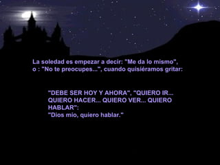 La soledad es empezar a decir: "Me da lo mismo", o : "No te preocupes...", cuando quisiéramos gritar:  "DEBE SER HOY Y AHORA", "QUIERO IR... QUIERO HACER... QUIERO VER... QUIERO HABLAR": "Dios mío, quiero hablar." 