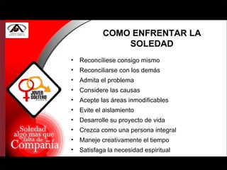 COMO ENFRENTAR LA SOLEDAD Reconcíliese consigo mismo Reconciliarse con los demás Admita el problema Considere las causas Acepte las áreas inmodificables Evite el aislamiento Desarrolle su proyecto de vida Crezca como una persona integral Maneje creativamente el tiempo Satisfaga la necesidad espiritual 