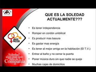 QUE ES LA SOLEDAD ACTUALMENTE??? Es tener independencia Romper en cordón umbilical Es producir mas basura Es gastar mas energía Es tener al mejor amigo en la habitación (El T.V.) Entrar al baño y no cerrar la puerta Poner música duro sin que nadie se queje Muchas cajas de domicilios 
