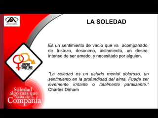 LA SOLEDAD "La soledad es un estado mental doloroso, un sentimiento en la profundidad del alma. Puede ser levemente irritante o totalmente paralizante."  Charles Dirham Es un sentimiento de vacío que va  acompañado de tristeza, desanimo, aislamiento, un deseo intenso de ser amado, y necesitado por alguien. 