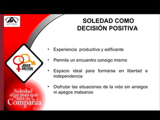 SOLEDAD COMO DECISIÓN POSITIVA  Experiencia  productiva y edificante Permite un encuentro consigo mismo Espacio ideal para formarse en libertad e independencia Disfrutar las situaciones de la vida sin arraigos ni apegos malsanos 