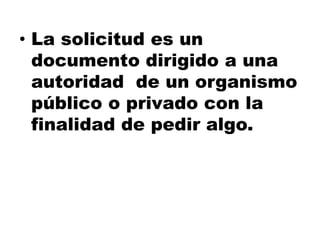• La solicitud es un
documento dirigido a una
autoridad de un organismo
público o privado con la
finalidad de pedir algo.